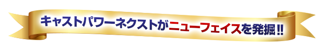キャストパワーがニューフェイスを発掘!!