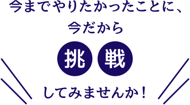 今までやりたかったことに、今だから挑戦してみませんか!