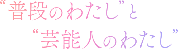 “普段のわたし”と“芸能人のわたし”