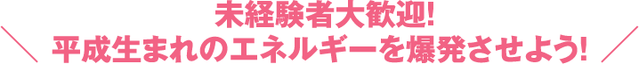 未経験者大歓迎！平成生まれのエネルギーを爆発させよう！ 