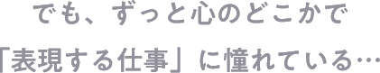 でも、ずっと心のどこかで「表現する仕事」にあこがれている…