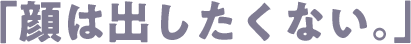 「顔は出したくない。」