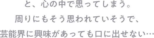 と、心の中で思ってしまう。周りにもそう思われていそうで、芸能界に興味があっても口に出せない…