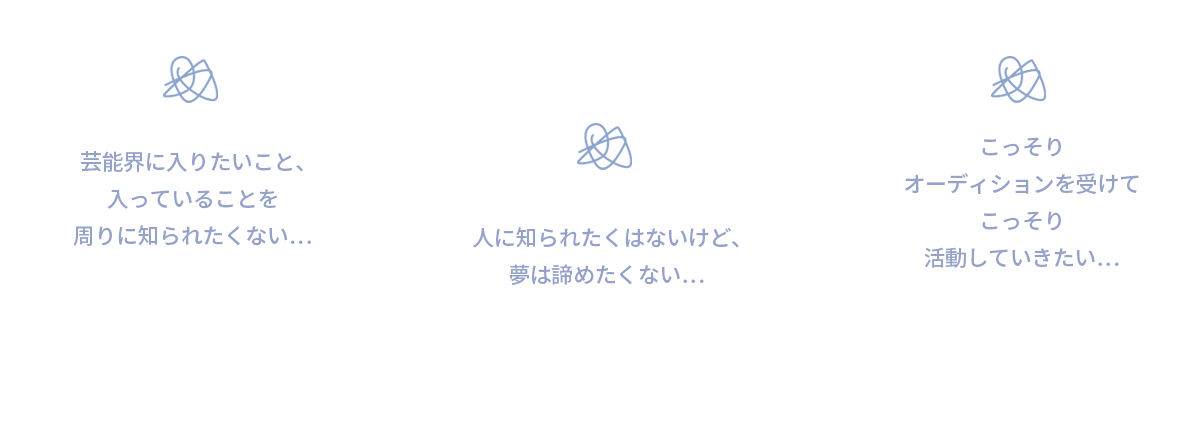 芸能界に入りたいこと、入っていることを周りに知られたくない…　人に知られたくないけど、夢は諦めたくない…　こっそりオーディションを受けてこっそり活動していきたい…