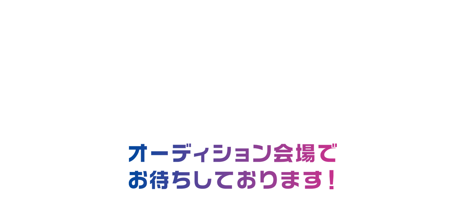 オーディション会場でお待ちしております！ その初々しさや頑張ってる姿が誰かの心を動かします